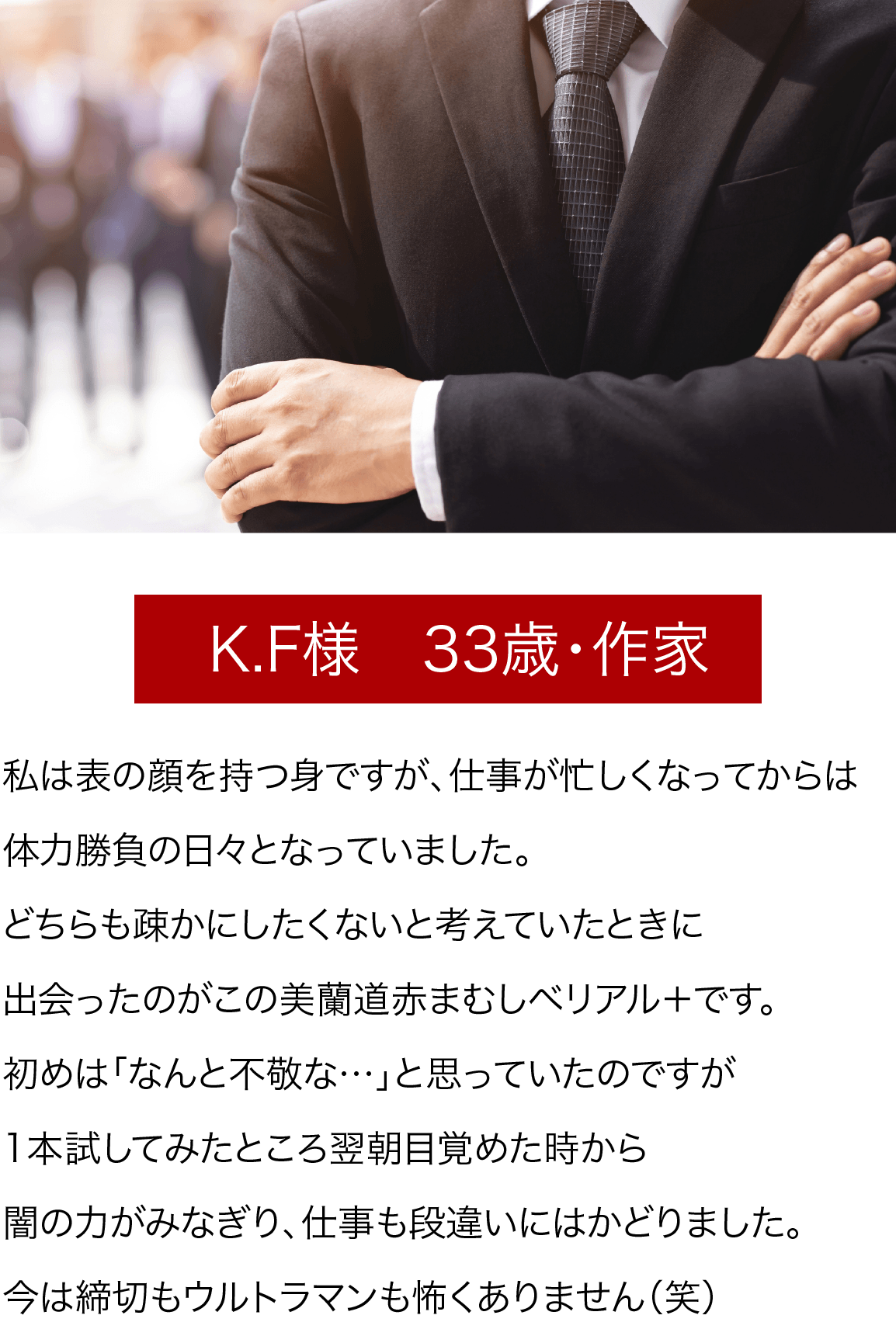 K.F様　33歳・作家 私は表の顔を持つ身ですが、仕事が忙しくなってからは体力勝負の日々となっていました。どちらも疎かにしたくないと考えていたときに出会ったのがこの美蘭道赤まむしベリアル＋です。初めは「なんと不敬な…」と思っていたのですが1本試してみたところ翌朝目覚めた時から闇の力がみなぎり、仕事も段違いにはかどりました。今は締切もウルトラマンも怖くありません（笑）