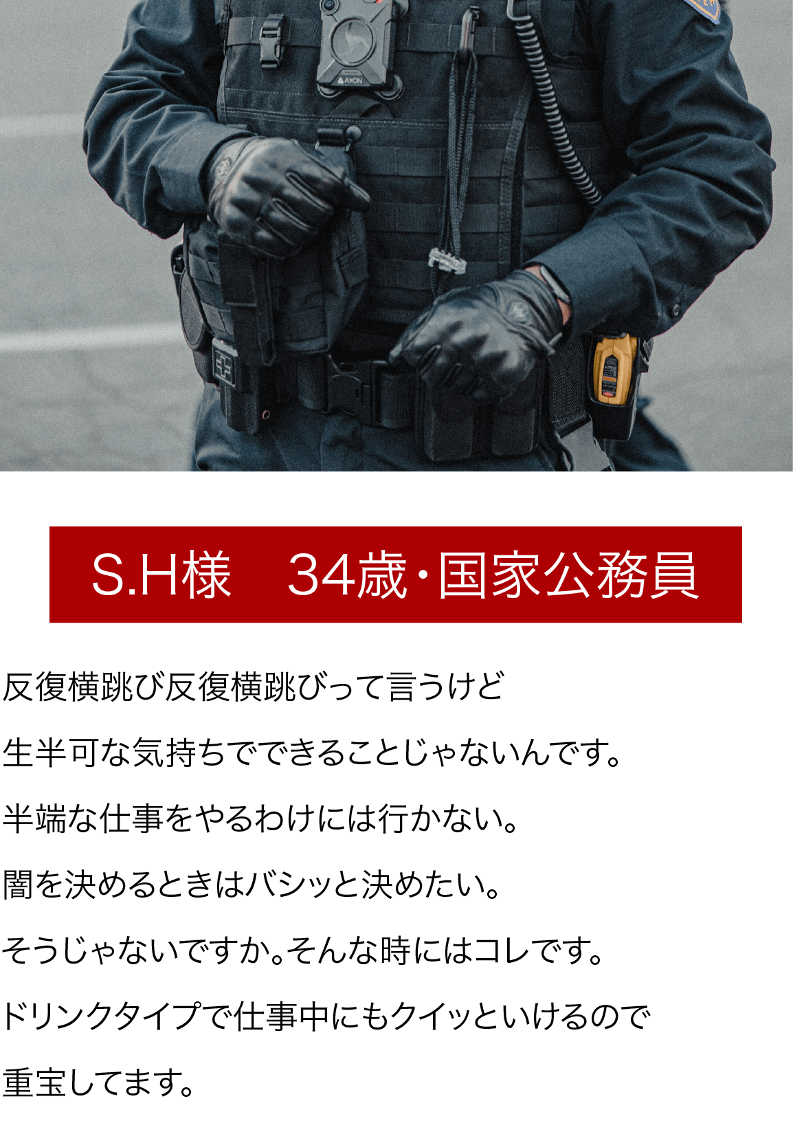 S.H様　34歳・国家公務員 反復横跳び反復横跳びって言うけど生半可な気持ちでできることじゃないんです。半端な仕事をやるわけには行かない。闇を決めるときはバシッと決めたい。そうじゃないですか。そんな時にはコレです。ドリンクタイプで仕事中にもクイッといけるので重宝してます。