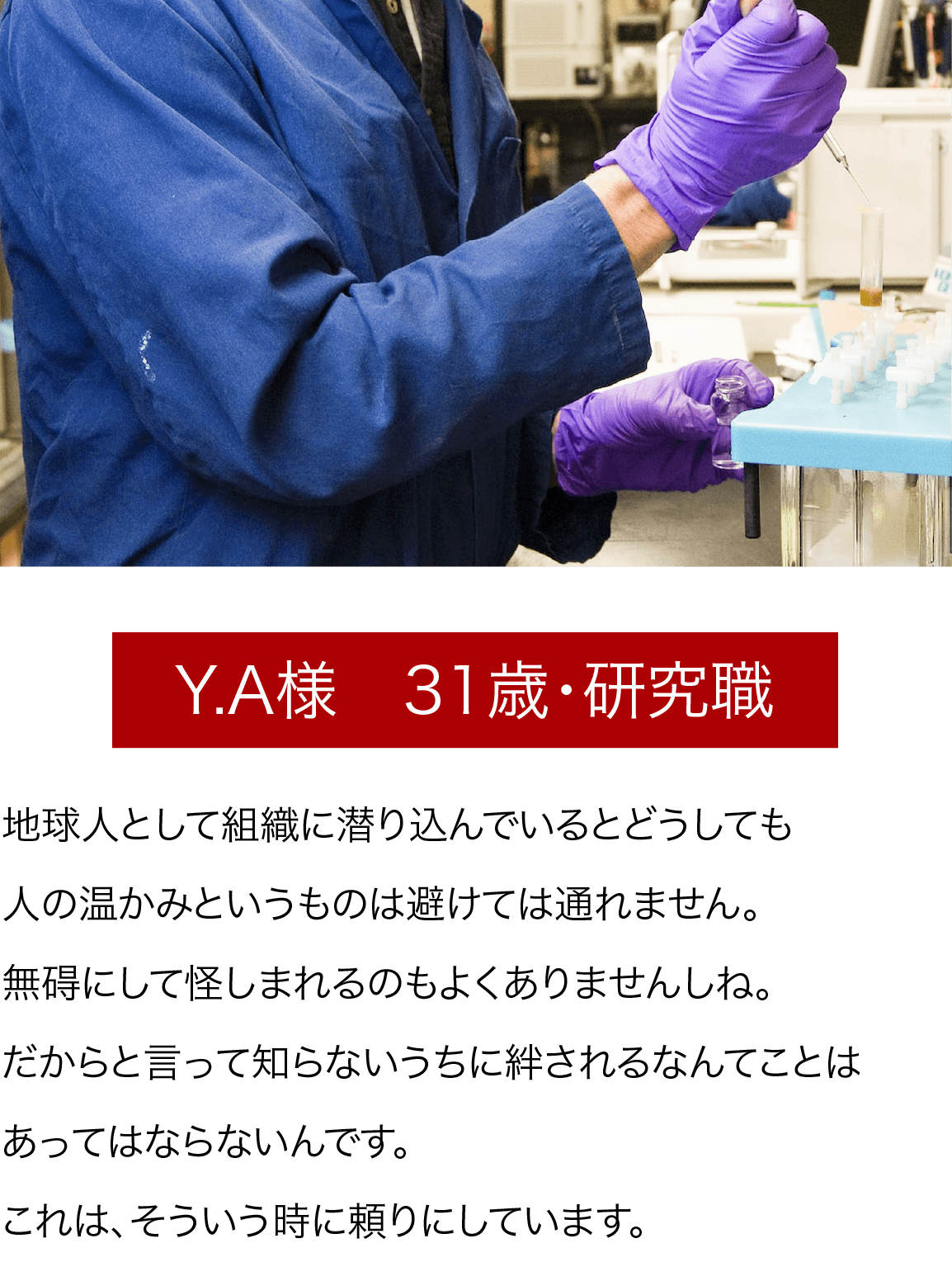 Y.A様　31歳・研究職 地球人として組織に潜り込んでいるとどうしても人の温かみというものは避けては通れません。無碍にして怪しまれるのもよくありませんしね。だからと言って知らないうちに絆されるなんてことはあってはならないんです。これは、そういう時に頼りにしています。