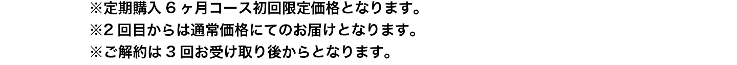 ※定期購入6ヶ月コース初回限定価格となります。
                ※2回目からは通常価格にてのお届けとなります。
                ※ご解約は3回お受け取り後からとなります。